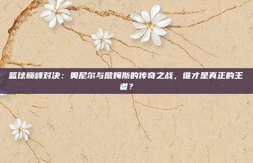 篮球巅峰对决：奥尼尔与詹姆斯的传奇之战，谁才是真正的王者？