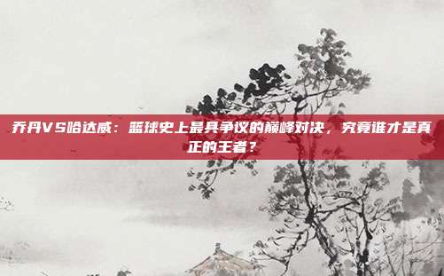 乔丹VS哈达威:篮球史上最具争议的巅峰对决,究竟谁才是真正的王者?