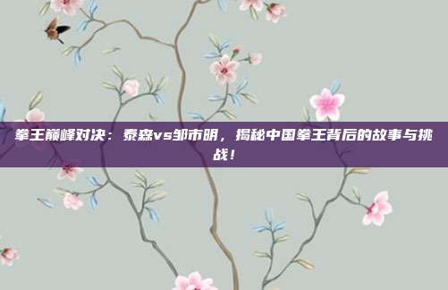 拳王巅峰对决:泰森vs邹市明,揭秘中国拳王背后的故事与挑战!