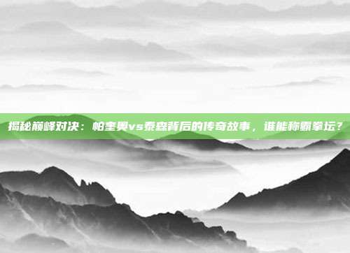 揭秘巅峰对决:帕奎奥vs泰森背后的传奇故事,谁能称霸拳坛?