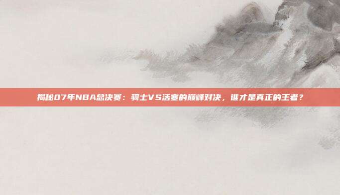 揭秘07年NBA总决赛：骑士VS活塞的巅峰对决，谁才是真正的王者？