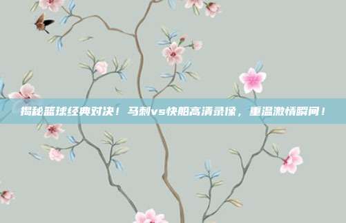 揭秘篮球经典对决!马刺vs快船高清录像,重温激情瞬间!