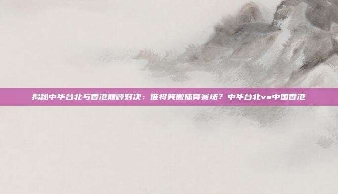 揭秘中华台北与香港巅峰对决：谁将笑傲体育赛场？中华台北vs中国香港