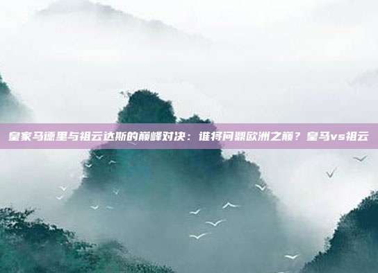 皇家马德里与祖云达斯的巅峰对决：谁将问鼎欧洲之巅？皇马vs祖云