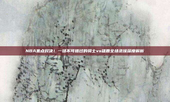 NBA焦点对决!一场不可错过的骑士vs雄鹿全场录像深度解析