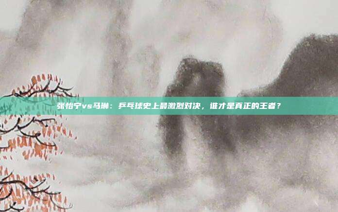 张怡宁vs马琳：乒乓球史上最激烈对决，谁才是真正的王者？