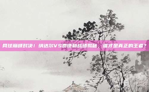 网球巅峰对决！纳达尔VS费德勒战绩揭秘，谁才是真正的王者？