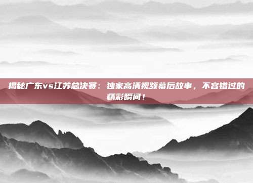 揭秘广东vs江苏总决赛:独家高清视频幕后故事,不容错过的精彩瞬间!