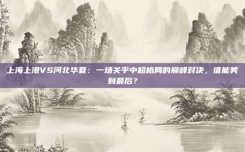 上海上港VS河北华夏:一场关乎中超格局的巅峰对决,谁能笑到最后?