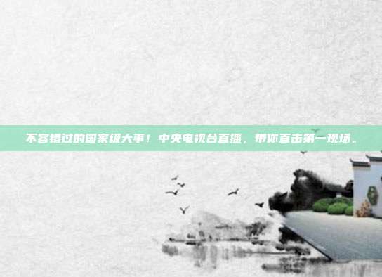 不容错过的国家级大事！中央电视台直播，带你直击第一现场。