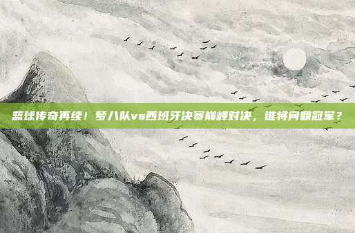 篮球传奇再续！梦八队vs西班牙决赛巅峰对决，谁将问鼎冠军？