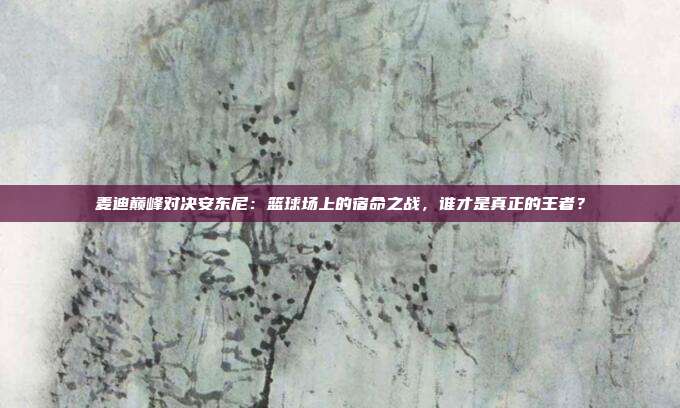 麦迪巅峰对决安东尼：篮球场上的宿命之战，谁才是真正的王者？