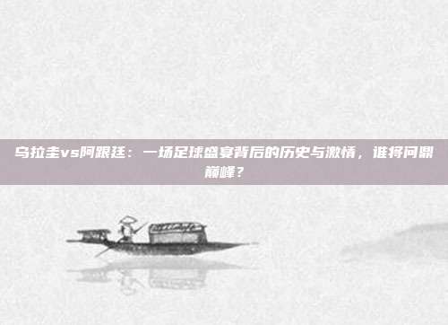 乌拉圭vs阿跟廷：一场足球盛宴背后的历史与激情，谁将问鼎巅峰？