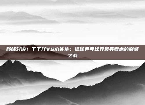 巅峰对决！于子洋VS水谷隼：揭秘乒乓球界最具看点的巅峰之战