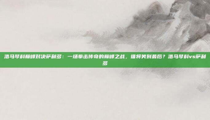 洛马琴科巅峰对决萨利多：一场拳击传奇的巅峰之战，谁将笑到最后？洛马琴科vs萨利多
