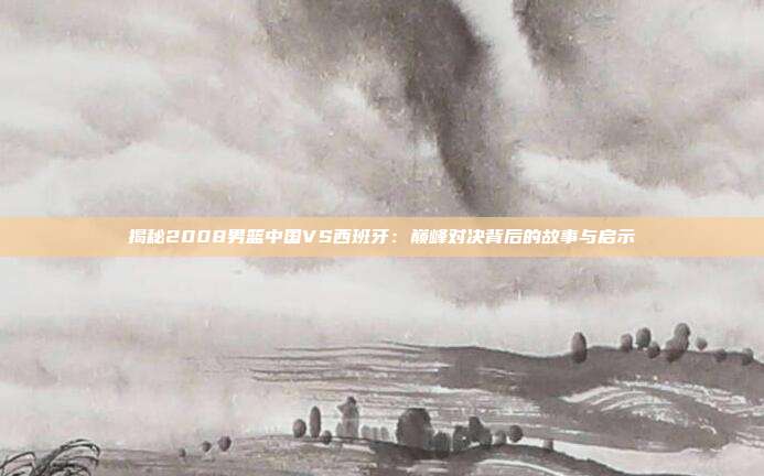 揭秘2008男篮中国VS西班牙：巅峰对决背后的故事与启示