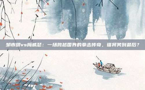 邹市明vs梅威瑟：一场跨越国界的拳击传奇，谁将笑到最后？