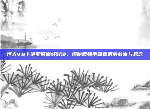 恒大VS上港亚冠巅峰对决：揭秘两强争霸背后的故事与悬念