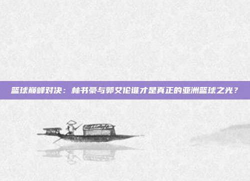 篮球巅峰对决：林书豪与郭艾伦谁才是真正的亚洲篮球之光？