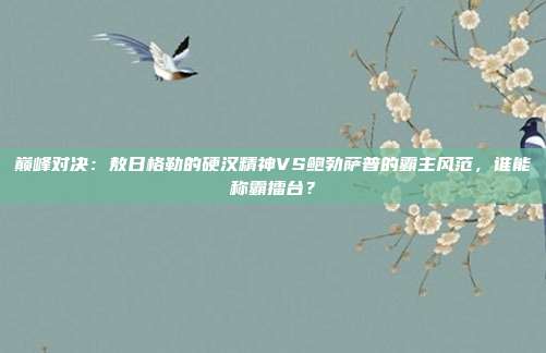 巅峰对决：敖日格勒的硬汉精神VS鲍勃萨普的霸主风范，谁能称霸擂台？