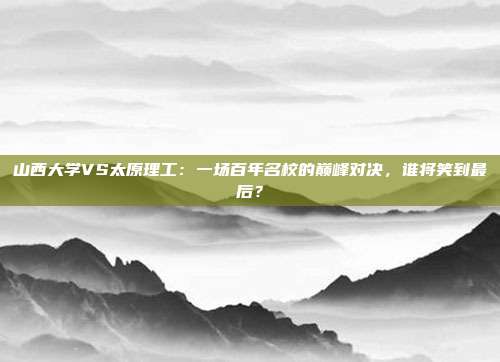 山西大学VS太原理工:一场百年名校的巅峰对决,谁将笑到最后?
