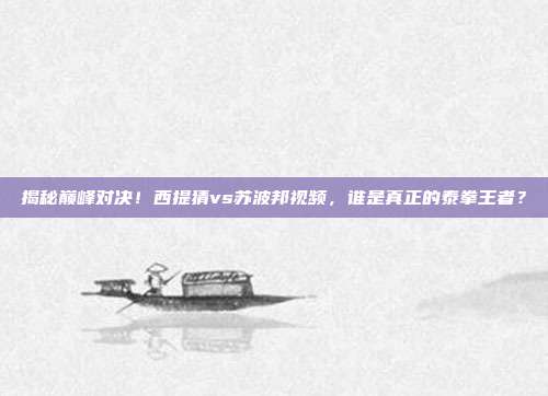 揭秘巅峰对决!西提猜vs苏波邦视频,谁是真正的泰拳王者?