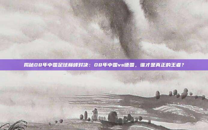 揭秘08年中国足球巅峰对决：08年中国vs德国，谁才是真正的王者？