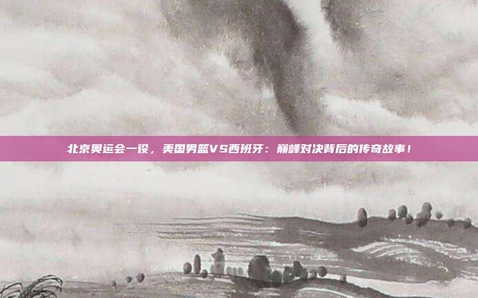 北京奥运会一役，美国男篮VS西班牙：巅峰对决背后的传奇故事！
