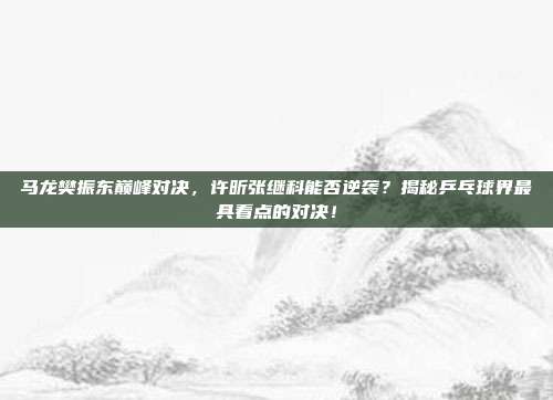 马龙樊振东巅峰对决，许昕张继科能否逆袭？揭秘乒乓球界最具看点的对决！