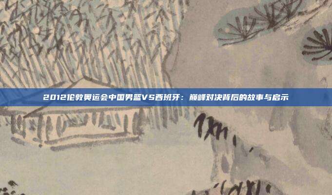 2012伦敦奥运会中国男篮VS西班牙：巅峰对决背后的故事与启示