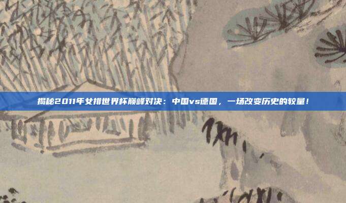 揭秘2011年女排世界杯巅峰对决：中国vs德国，一场改变历史的较量！