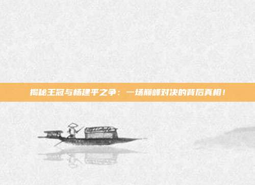 揭秘王冠与杨建平之争：一场巅峰对决的背后真相！