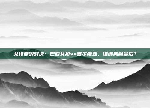 女排巅峰对决:巴西女排vs塞尔维亚,谁能笑到最后?