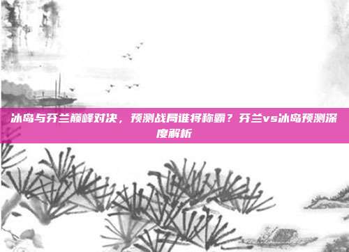 冰岛与芬兰巅峰对决，预测战局谁将称霸？芬兰vs冰岛预测深度解析