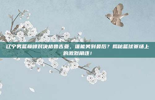 辽宁男篮巅峰对决格鲁吉亚，谁能笑到最后？揭秘篮球赛场上的激烈角逐！