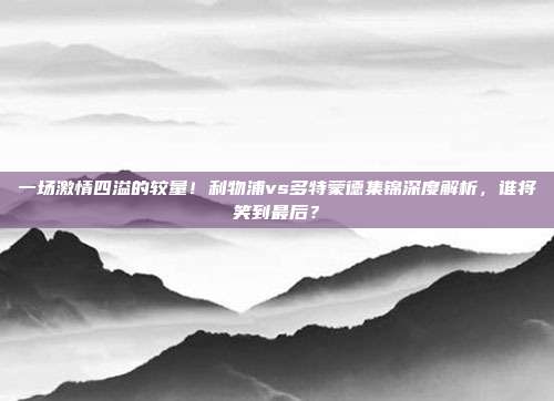 一场激情四溢的较量！利物浦vs多特蒙德集锦深度解析，谁将笑到最后？
