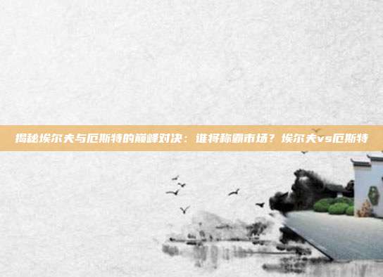 揭秘埃尔夫与厄斯特的巅峰对决：谁将称霸市场？埃尔夫vs厄斯特