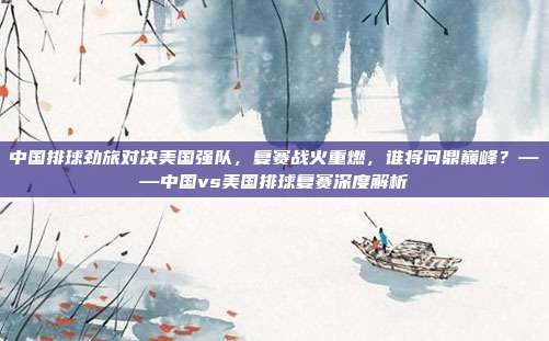 中国排球劲旅对决美国强队,复赛战火重燃,谁将问鼎巅峰?——中国vs美国排球复赛深度解析