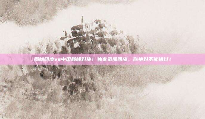 揭秘印度vs中国巅峰对决！独家录像回放，你绝对不能错过！