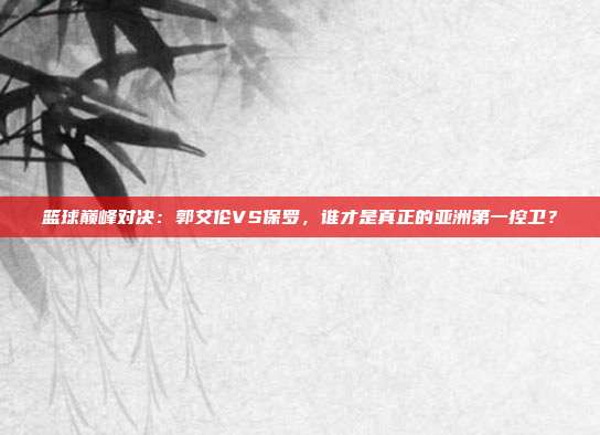 篮球巅峰对决:郭艾伦VS保罗,谁才是真正的亚洲第一控卫?