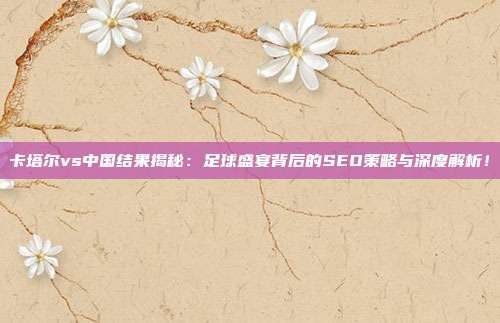 卡塔尔vs中国结果揭秘:足球盛宴背后的SEO策略与深度解析!