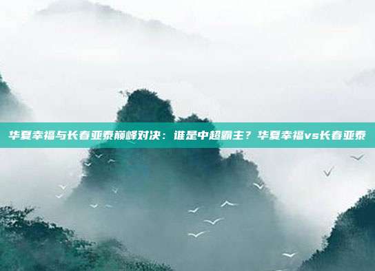 华夏幸福与长春亚泰巅峰对决：谁是中超霸主？华夏幸福vs长春亚泰
