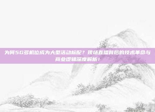 为何5G多机位成为大型活动标配？现场直播背后的技术革命与商业逻辑深度解析！