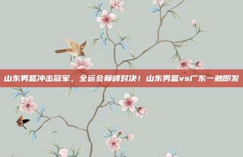 山东男篮冲击冠军，全运会巅峰对决！山东男篮vs广东一触即发
