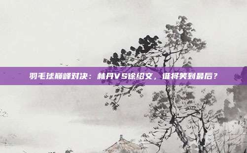 羽毛球巅峰对决：林丹VS徐绍文，谁将笑到最后？