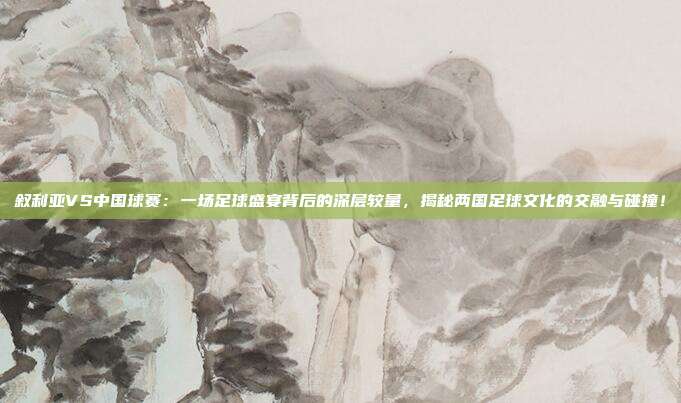 叙利亚VS中国球赛：一场足球盛宴背后的深层较量，揭秘两国足球文化的交融与碰撞！