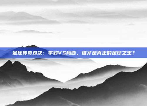 足球传奇对决:李毅VS梅西,谁才是真正的足球之王?