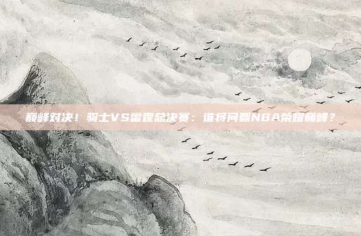 巅峰对决！骑士VS雷霆总决赛：谁将问鼎NBA荣耀巅峰？