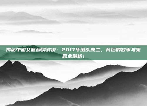 揭秘中国女篮巅峰对决：2017年激战波兰，背后的故事与策略全解析！