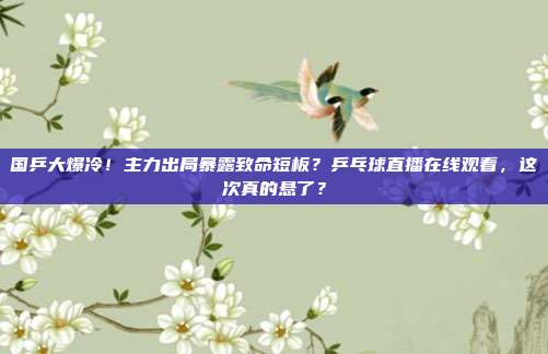 国乒大爆冷！主力出局暴露致命短板？乒乓球直播在线观看，这次真的悬了？